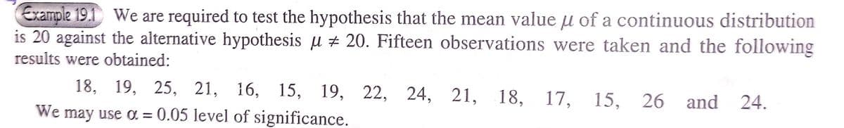 Example 19.1 We are required to test the hypothesis that the mean value u of a continuous distribution
is 20 against the alternative hypothesis u + 20. Fifteen observations were taken and the following
results were obtained:
18, 19, 25, 21, 16,
15, 19, 22,
We may use a = 0.05 level of significance.
24, 21, 18, 17, 15, 26
and
24.
