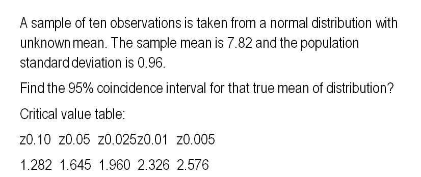 A sample of ten observations is taken from a normal distribution with
unknown mean. The sample mean is 7.82 and the population
standard deviation is 0.96.
Find the 95% coincidence interval for that true mean of distribution?
Critical value table:
20.10 20.05 z0.025z0.01 z0.005
1.282 1.645 1.960 2.326 2.576