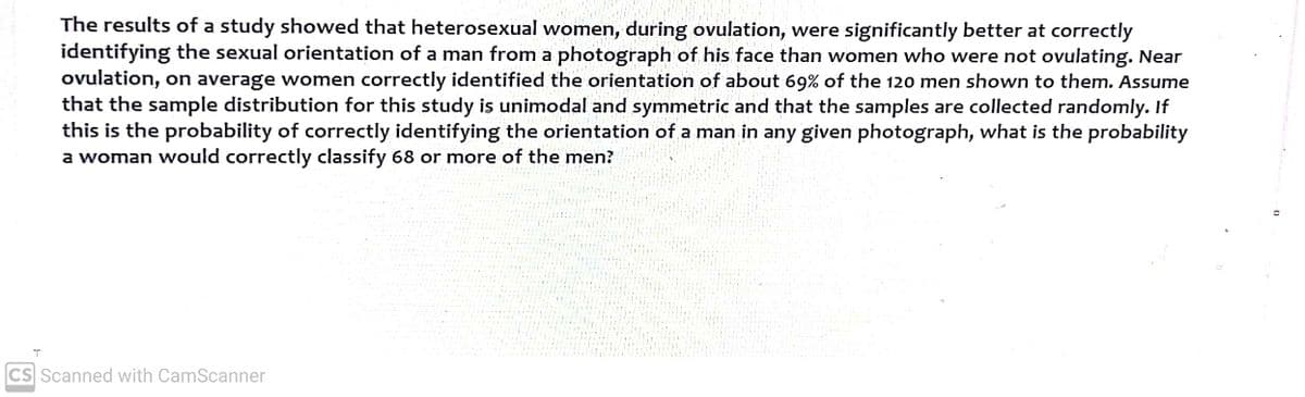 T
The results of a study showed that heterosexual women, during ovulation, were significantly better at correctly
identifying the sexual orientation of a man from a photograph of his face than women who were not ovulating. Near
ovulation, on average women correctly identified the orientation of about 69% of the 120 men shown to them. Assume
that the sample distribution for this study is unimodal and symmetric and that the samples are collected randomly. If
this is the probability of correctly identifying the orientation of a man in any given photograph, what is the probability
a woman would correctly classify 68 or more of the men?
CS Scanned with CamScanner
D