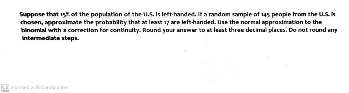 Suppose that 15% of the population of the U.S. is left-handed. If a random sample of 145 people from the U.S. is
chosen, approximate the probability that at least 17 are left-handed. Use the normal approximation to the
binomial with a correction for continuity. Round your answer to at least three decimal places. Do not round any
intermediate steps.
CS Scanned with CamScanner