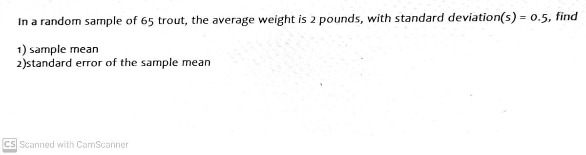 In a random sample of 65 trout, the average weight is 2 pounds, with standard deviation(s) = 0.5, find
1) sample mean
2)standard error of the sample mean
CS Scanned with CamScanner