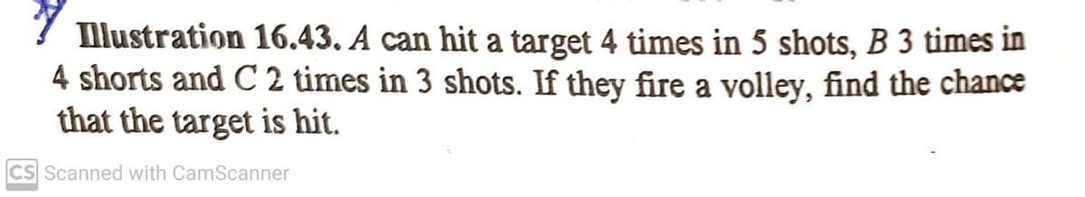 Illustration 16.43. A can hit a target 4 times in 5 shots, B 3 times in
4 shorts and C 2 times in 3 shots. If they fire a volley, find the chance
that the target is hit.
CS Scanned with CamScanner
