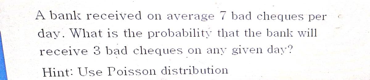 A bank received on average 7 bad cheques per
day. What is the probability that the bank will
receive 3 bad cheques on any given day?
Hint: Use Poisson distribution