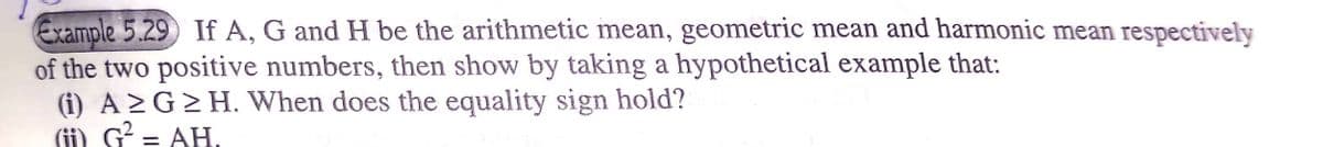 Example 5.29 If A, G and H be the arithmetic mean, geometric mean and harmonic mean respectively
of the two positive numbers, then show by taking a hypothetical example that:
(i) A >G>H. When does the equality sign hold?
(ii) G = AH.
