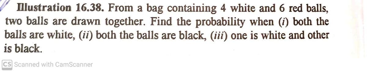 Illustration 16.38. From a bag containing 4 white and 6 red balls,
two balls are drawn together. Find the probability when (i) both the
balls are white, (ii) both the balls are black, (iii) one is white and other
is black.
CS Scanned with CamScanner
