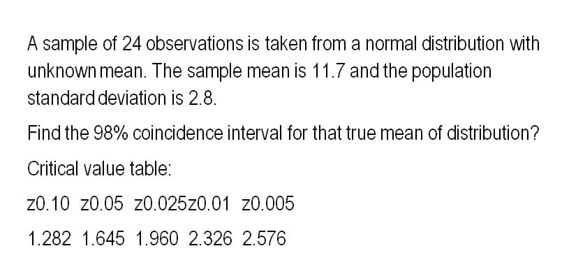 A sample of 24 observations is taken from a normal distribution with
unknown mean. The sample mean is 11.7 and the population
standard deviation is 2.8.
Find the 98% coincidence interval for that true mean of distribution?
Critical value table:
z0.10 z0.05 z0.025z0.01 z0.005
1.282 1.645 1.960 2.326 2.576