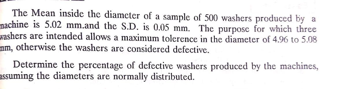 The Mean inside the diameter of a sample of 500 washers produced by a
machine is 5.02 mm.and the S.D. is 0.05 mm. The purpose for which three
washers are intended allows a maximum tolerence in the diameter of 4.96 to 5.08
mm, otherwise the washers are considered defective.
Determine the percentage of defective washers produced by the machines,
assuming the diameters are normally distributed.
