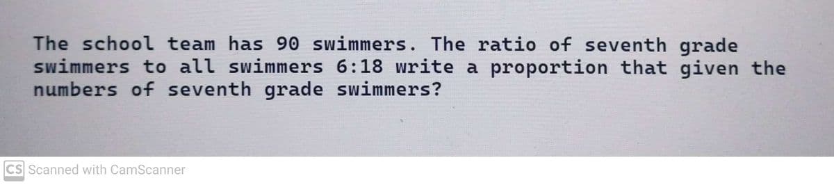 The school team has 90 swimmers. The ratio of seventh grade
swimmers to all swimmers 6:18 write a proportion that given the
numbers of seventh grade swimmers?
CS Scanned with CamScanner