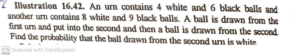 2 lustration 16.42. An urn contains 4 white and 6 black balls and
another urn contains 8 white and 9 black balls. A ball is drawn from the
first urn and put into the second and then a ball is drawn from the second.
Find the probability that the ball drawn from the second urn is white
CS Scanned with CamScanner
