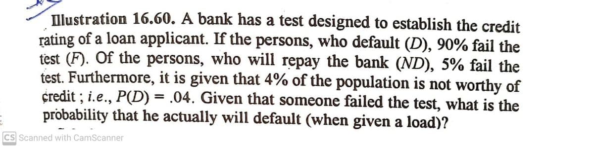 Illustration 16.60. A bank has a test designed to establish the credit
rating of a loan applicant. If the persons, who default (D), 90% fail the
test (F). Of the persons, who will repay the bank (ND), 5% fail the
test. Furthermore, it is given that 4% of the population is not worthy of
credit ; i.e., P(D) = .04. Given that someone failed the test, what is the
probability that he actually will default (when given a load)?
CS Scanned with CamScanner
