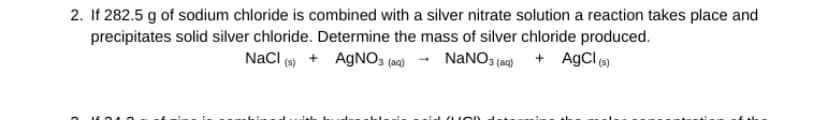 2. If 282.5 g of sodium chloride is combined with a silver nitrate solution a reaction takes place and
precipitates solid silver chloride. Determine the mass of silver chloride produced.
NaCl (s) + AgNO3(aq) → NaNO3(aq) + AgCl (s)