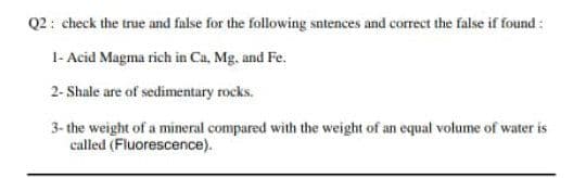 Q2: check the true and false for the following sntences and correct the false if found:
1- Acid Magma rich in Ca, Mg. and Fe.
2- Shale are of sedimentary rocks.
3- the weight of a mineral compared with the weight of an equal volume of water is
called (Fluorescence).
