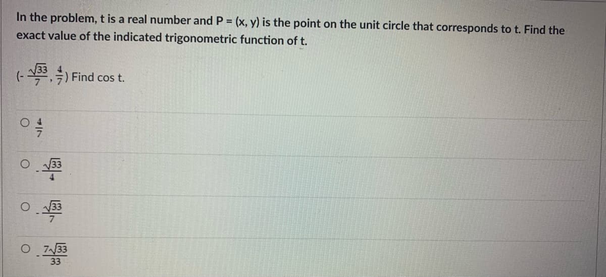 In the problem, t is a real number and P = (x, y) is the point on the unit circle that corresponds to t. Find the
%3D
exact value of the indicated trigonometric function of t.
(- 133 ) Find cos t.
O 133
O 733
33
