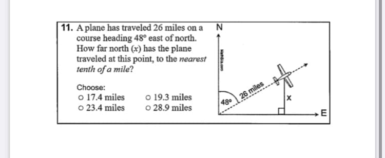 11. A plane has traveled 26 miles on a N
course heading 48° east of north.
How far north (x) has the plane
traveled at this point, to the nearest
tenth of a mile?
Choose:
o 17.4 miles
o 23.4 miles
o 19.3 miles
o 28.9 miles
26 miles
48°
E
Mans.com
