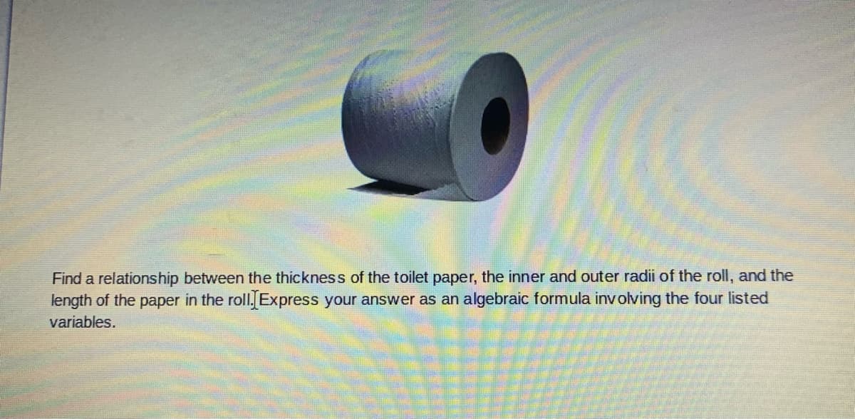 Find a relationship between the thickness of the toilet paper, the inner and outer radii of the roll, and the
length of the paper in the roll. Express your answer as an algebraic formula involving the four listed
variables.
