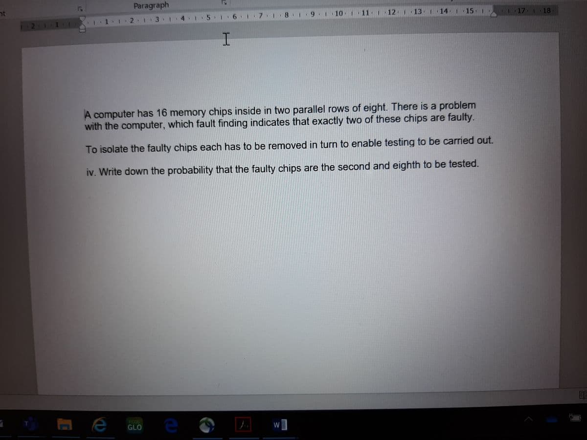 Paragraph
tר
1.1 2 1 3 1 4:I 5 1 6 7 18 :9 1 10 1 11 1 12 1 13 1 14 15 1
117 1 18
12 1.
A computer has 16 memory chips inside in two parallel rows of eight. There is a problem
with the computer, which fault finding indicates that exactly two of these chips are faulty.
To isolate the faulty chips each has to be removed in turn to enable testing to be carried out.
iv. Write down the probability that the faulty chips are the second and eighth to be tested.
e
T.
FCOS
GLO
W
