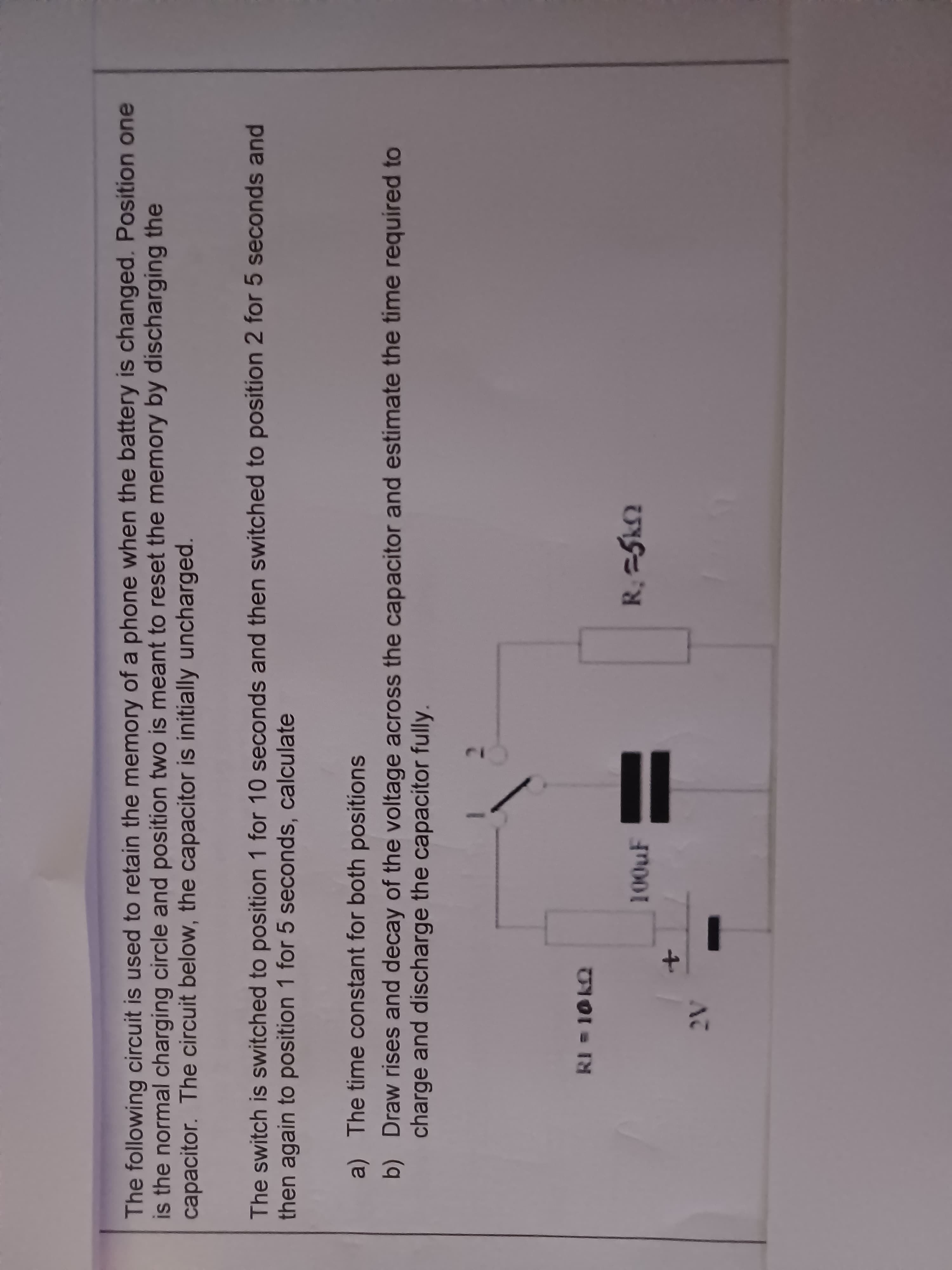 The following circuit is used to retain the memory of a phone when the battery is changed. Position one
is the normal charging circle and position two is meant to reset the memory by discharging the
capacitor. The circuit below, the capacitor is initially uncharged.
The switch is switched to position 1 for 10 seconds and then switched to position 2 for 5 seconds and
then again to position 1 for 5 seconds, calculate
a) The time constant for both positions
charge and discharge the capacitor fully.
b) Draw rises and decay of the voltage across the capacitor and estimate the time required to
RI = 10 k2
100uF
R; =5k2
