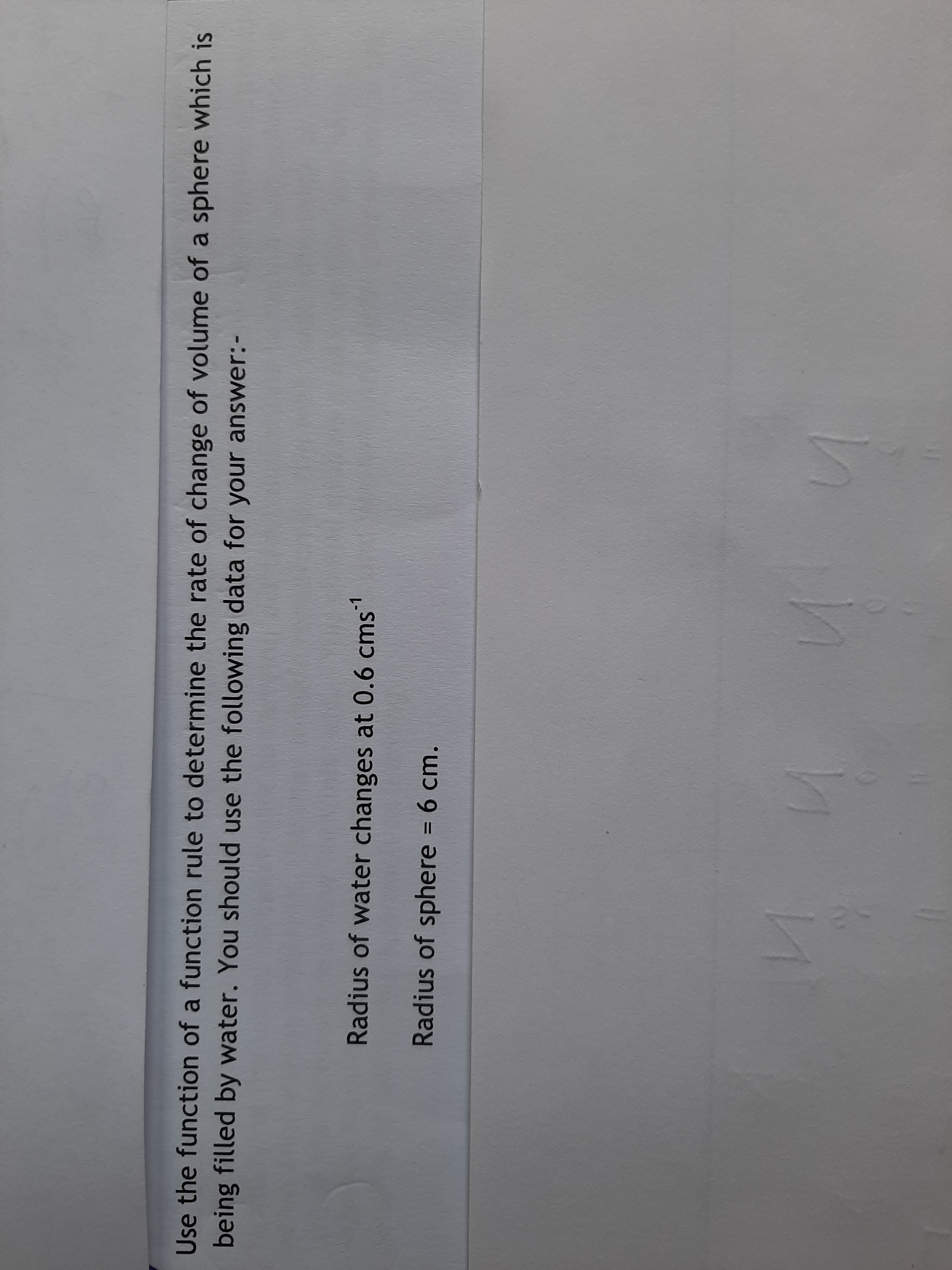 Use the function of a function rule to determine the rate of change of volume a
being filled by water. You should use the following data for your answer:-
Radius of water changes at 0.6 cms
-1
Radius of sphere = 6 cm.
%3D
