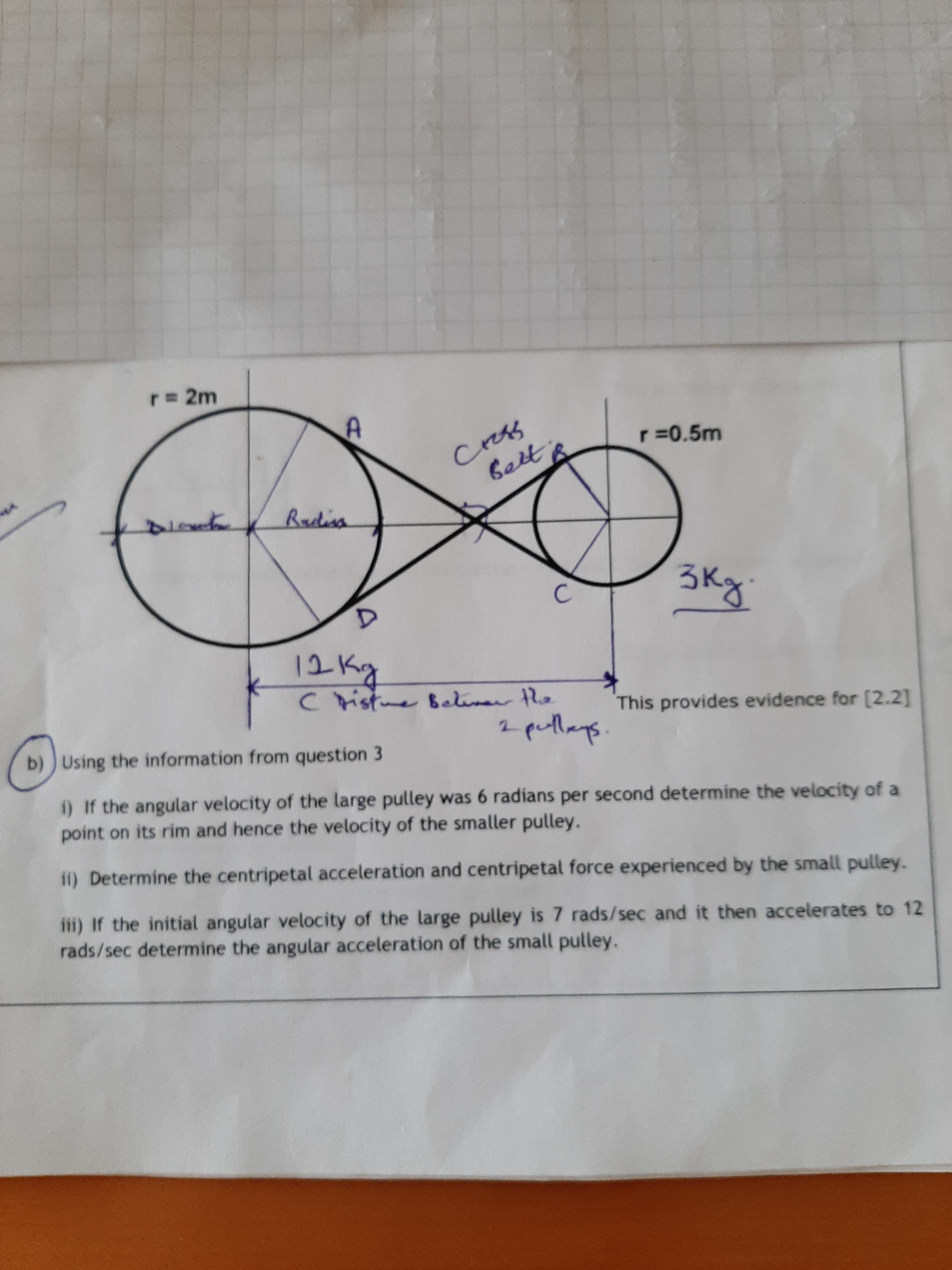 r% 2m
Cress
Bett
r =0.5m
Barlina
3kg.
12 Kg
C ristme Belinar he
This provides evidence for [2.2]
b))Using the information from question 3
2 putlays
1) If the angular velocity of the large pulley was 6 radians per second determine the velocity of a
point on its rim and hence the velocity of the smaller pulley.
ii) Determine the centripetal acceleration and centripetal force experienced by the small pulley.
iii) If the initial angular velocity of the large pulley is 7 rads/sec and it then accelerates to 12
rads/sec determine the angular acceleration of the small pulley.
