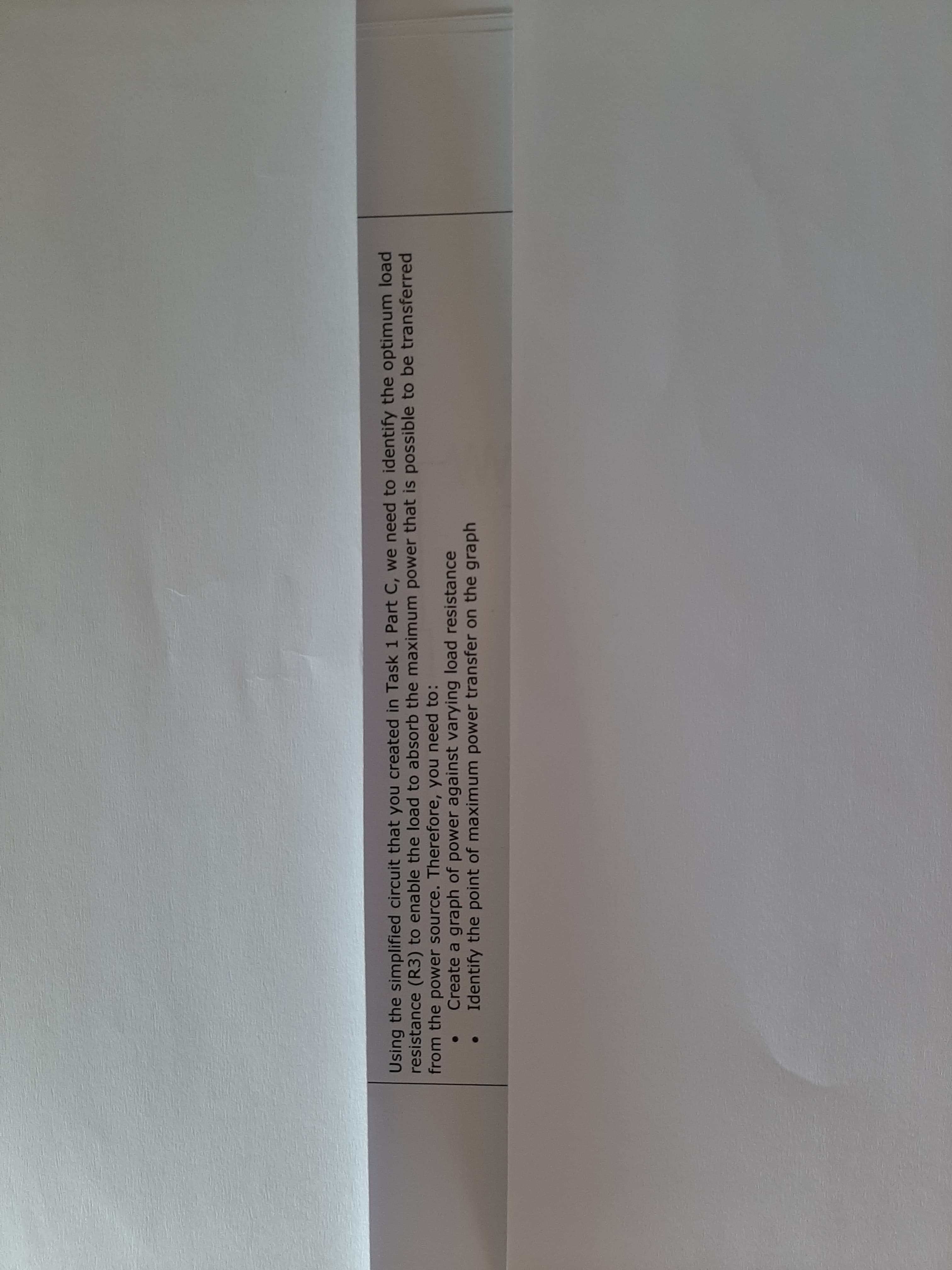 Ising the simplified circuit that you created in Task 1 Part C, we need to identify the optimum load
esistance (R3) to enable the load to absorb the maximum power that is possible to be transferred
rom the power source. Therefore, you need to:
Create a graph of power against varying load resistance
Identify the point of maximum power transfer on the graph
