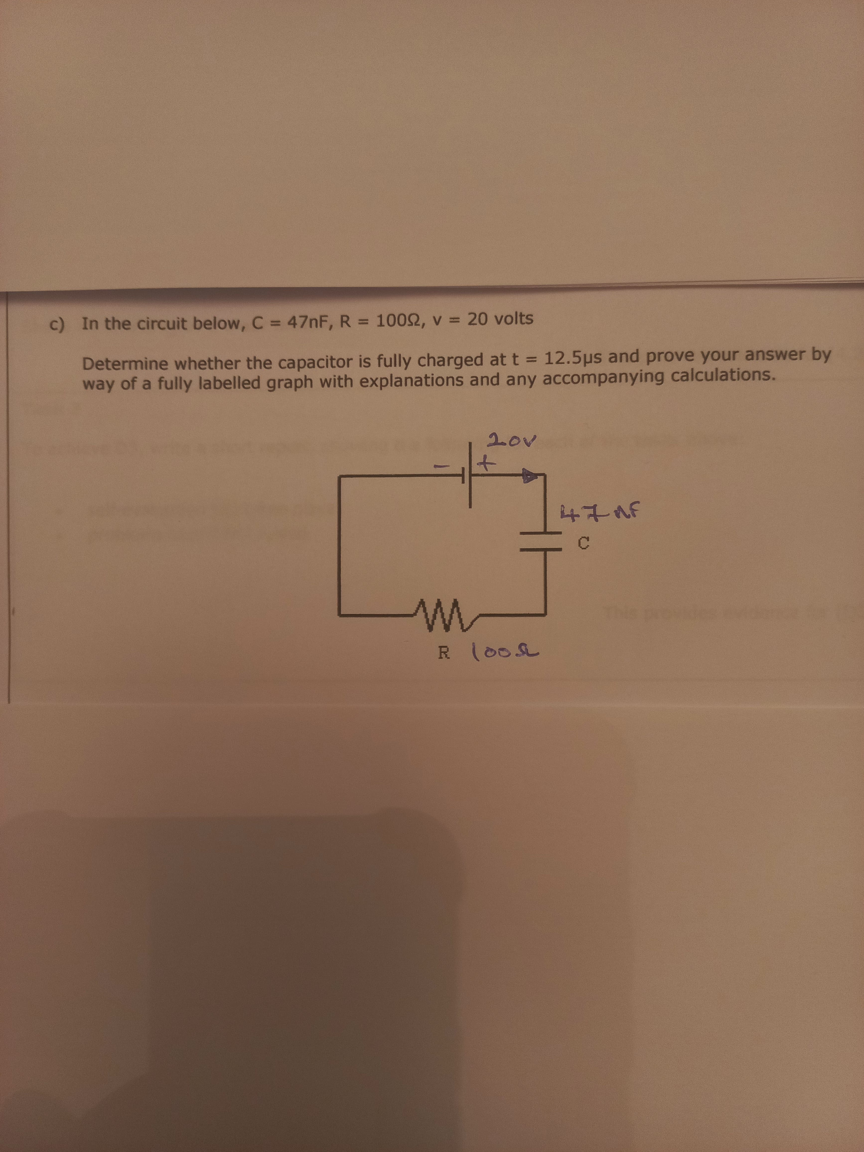 c) In the circuit below, C = 47NF, R = 1002, v = 20 volts
%3D
Determine whether the capacitor is fully charged at t = 12.5ps and prove your answer by
way of a fully labelled graph with explanations and any accompanying calculations.
%3D
