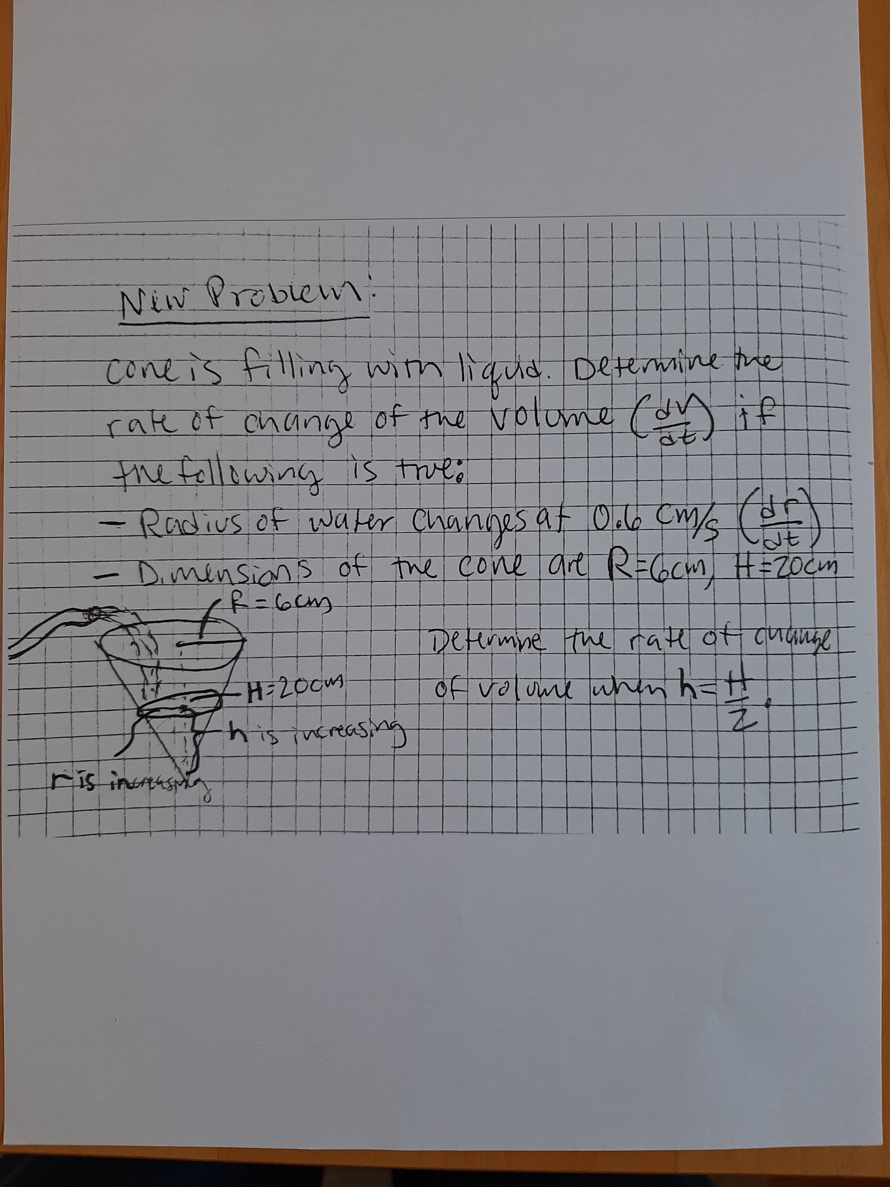 Niw :
Problew
coneis filling
rate of of the volume (on if
with ligud. Determine the
change
the following is true;
- Radius of water Channes at Oclo cm/s
Dimensian s of the cone are R=Gcm H=ZOCM
Detirmne the rate ot cutange
