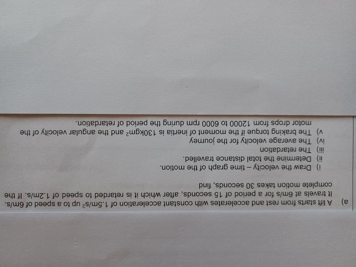 a)
It travels at 6m/s for a period of 15 seconds, after which it is retarded to speed of 1.2m/s. If the
A lift starts from rest and accelerates with constant acceleration of 1.5m/s? up to a speed of 6m/s.
complete motion takes 30 seconds, find
i) Draw the velocity - time graph of the motion.
iii) The retardation
ii) Determine the total distance travelled.
iv) The average velocity for the journey
motor drops from 12000 to 6000 rpm during the period of retardation.
v) The braking torque if the moment of inertia is 130kgm2 and the angular velocity of the
