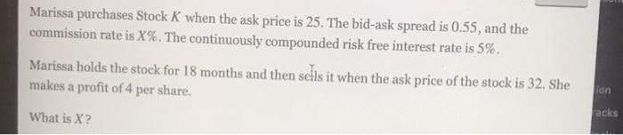 Marissa purchases Stock K when the ask price is 25. The bid-ask spread is 0.55, and the
commission rate is X%. The continuously compounded risk free interest rate is 5%.
Marissa holds the stock for 18 months and then seils it when the ask price of the stock is 32. She
makes a profit of 4 per share.
lon
acks
What is X?
