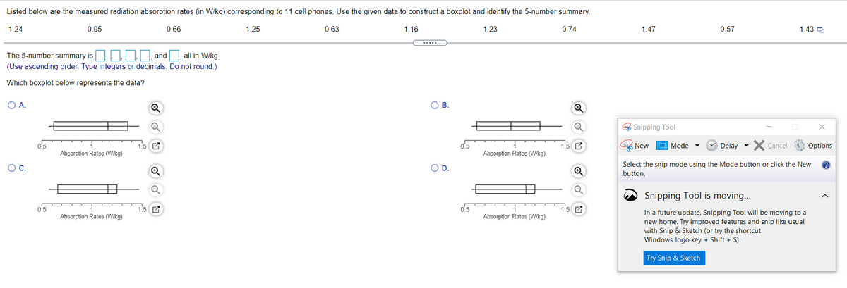 Listed below are the measured radiation absorption rates (in W/kg) corresponding to 11 cell phones. Use the given data to construct a boxplot and identify the 5-number summary.
1.24
0.95
0.66
1.25
0.63
1.16
1.23
0.74
1.47
0.57
1.43 O
The 5-number summary is
and
all in W/kg.
(Use ascending order. Type integers or decimals. Do not round.)
Which boxplot below represents the data?
O A.
OB.
* Snipping Tool
o.5
1.5 C
0.5
New
Mode
Delay
X Cancel
Options
Absorption Rates (W/kg)
Absorption Rates (W/kg)
Oc.
D.
Select the snip mode using the Mode button or click the New
button.
Snipping Tool is moving...
o.5
1.5 C
0.5
1.5 C
In a future update, Snipping Tool will be moving to a
new home. Try improved features and snip like usual
with Snip & Sketch (or try the shortcut
Windows logo key + Shift + S).
Absorption Rates (W/kg)
Absorption Rates (W/kg)
Try Snip & Sketch
