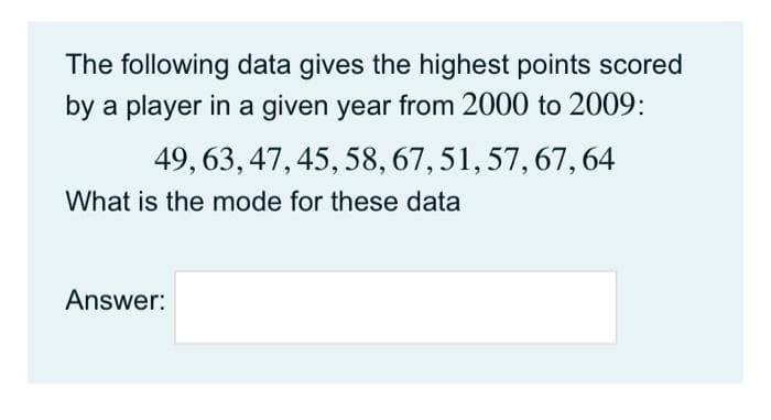 The following data gives the highest points scored
by a player in a given year from 2000 to 2009:
49, 63, 47, 45, 58,67, 51, 57, 67, 64
What is the mode for these data
Answer:
