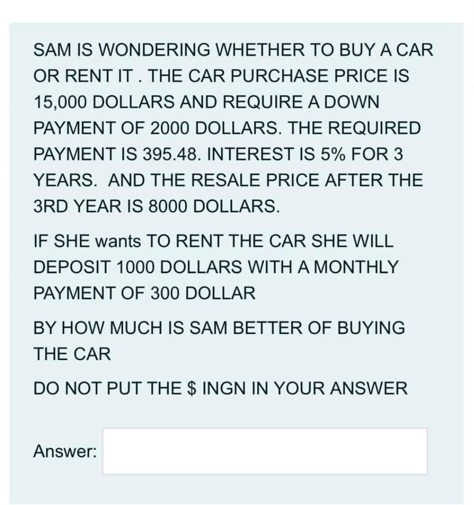 SAM IS WONDERING WHETHER TO BUY A CAR
OR RENT IT . THE CAR PURCHASE PRICE IS
15,000 DOLLARS AND REQUIRE A DOWN
PAYMENT OF 2000 DOLLARS. THE REQUIRED
PAYMENT IS 395.48. INTEREST IS 5% FOR 3
YEARS. AND THE RESALE PRICE AFTER THE
3RD YEAR IS 8000 DOLLARS.
IF SHE wants TO RENT THE CAR SHE WILL
DEPOSIT 1000 DOLLARS WITH A MONTHLY
PAYMENT OF 300 DOLLAR
BY HOW MUCH IS SAM BETTER OF BUYING
THE CAR
DO NOT PUT THE $ INGN IN YOUR ANSWER
Answer:
