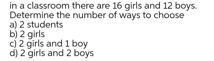 in a classroom there are 16 girls and 12 boys.
Determine the number of ways to choose
a) 2 students
b) 2 girls
c) 2 girls and 1 boy
d) 2 girls and 2 boys
