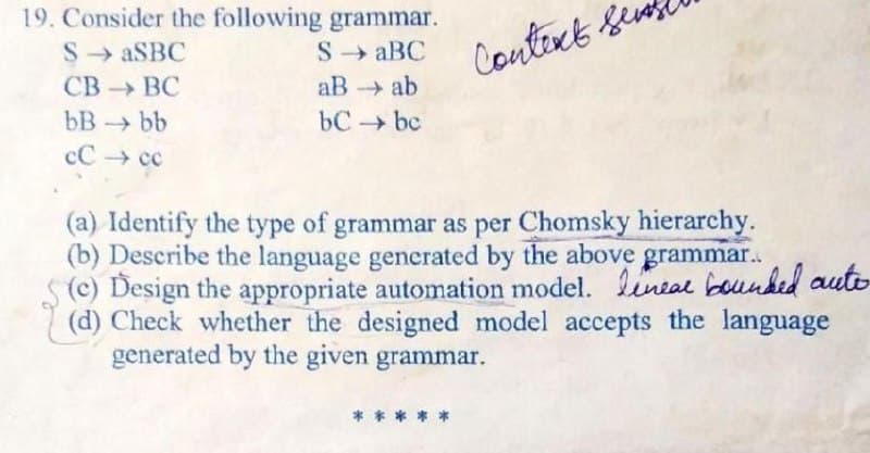 19. Consider the following grammar.
S → ASBC
СВ -> ВС
S → aBC
Context Seu
aB ab
bC bc
bB bb
cC → cc
(a) Identify the type of grammar as per Chomsky hierarchy.
(b) Describe the language generated by the above grammar.
S(c) Design the appropriate automation model. lineal bounked auto
(d) Check whether the designed model accepts the language
generated by the given grammar.
