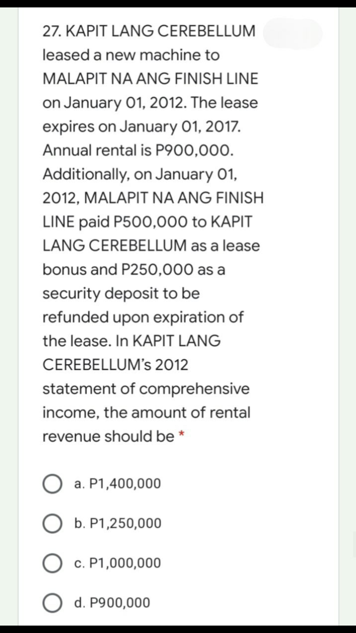 27. KAPIT LANG CEREBELLUM
leased a new machine to
MALAPIT NA ANG FINISH LINE
on January 01, 2012. The lease
expires on January 01, 2017.
Annual rental is P900,000.
Additionally, on January 01,
2012, MALAPIT NA ANG FINISH
LINE paid P500,000 to KAPIT
LANG CEREBELLUM as a lease
bonus and P250,000 as a
security deposit to be
refunded upon expiration of
the lease. In KAPIT LANG
CEREBELLUM's 2012
statement of comprehensive
income, the amount of rental
revenue should be *
a. P1,400,000
O b. P1,250,000
c. P1,000,000
O d. P900,000
