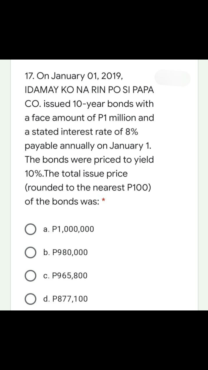 17. On January 01, 2019,
IDAMAY KO NA RIN PO SI PAPA
CO. issued 10-year bonds with
a face amount of P1 million and
a stated interest rate of 8%
payable annually on January 1.
The bonds were priced to yield
10%.The total issue price
(rounded to the nearest P100)
of the bonds was:
a. P1,000,000
O b. P980,
c. P965,800
O d. P877,100
