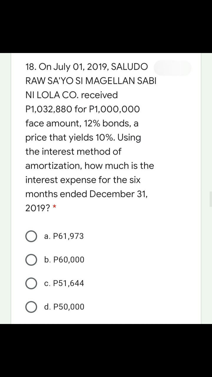 18. On July 01, 2019, SALUDO
RAW SA'YO SI MAGELLAN SABI
NI LOLA CO. received
P1,032,880 for P1,000,000
face amount, 12% bonds,
price that yields 10%. Using
the interest method of
amortization, how much is the
interest expense for the six
months ended December 31,
2019? *
а. Р61,973
ОБ. Р60,000
с. Р51,644
O d. P50,000
