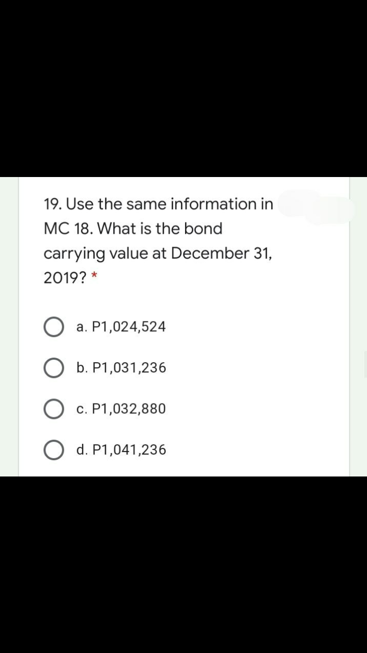 19. Use the same information in
MC 18. What is the bond
carrying value at December 31,
2019? *
O a. P1,024,524
O b. P1,031,236
O c. P1,032,880
O d. P1,041,236
