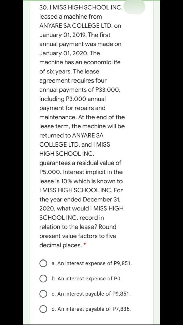 30. I MISS HIGH SCHOOL INC.
leased a machine from
ANYARE SA COLLEGE LTD. on
January 01, 2019. The first
annual payment was made on
January 01, 2020. The
machine has an economic life
of six years. The lease
agreement requires four
annual payments of P33,000,
including P3,000 annual
payment for repairs and
maintenance. At the end of the
lease term, the machine will be
returned to ANYARE SA
COLLEGE LTD. and I MISS
HIGH SCHOOL INC.
guarantees a residual value of
P5,000. Interest implicit in the
lease is 10% which is known to
I MISS HIGH SCHOOL INC. For
the year ended December 31,
2020, what would I MISS HIGH
SCHOOL INC. record in
relation to the lease? Round
present value factors to five
decimal places. *
a. An interest expense of P9,851.
b. An interest expense of PO.
c. An interest payable of P9,851.
d. An interest payable of P7,836.
