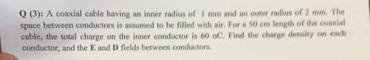Q (3): A coaxial cable having an inner radius of 1 mm and an outer radius of 2 mm. The
space between conductors is assumed to be filled with air, For a 50 cm length of the cosxial
cable, the total charge on the inner conductor is 60 nC. Find the charge density on each
conductor, and the E and D fields between conductors,
