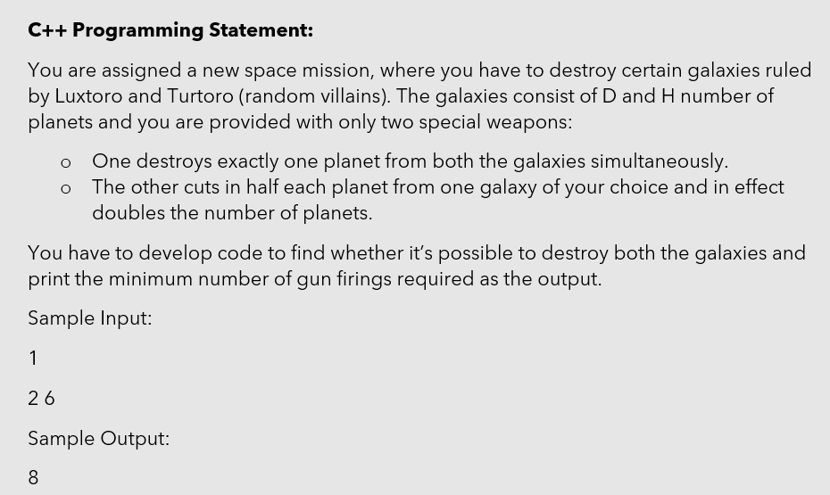 C++ Programming Statement:
You are assigned a new space mission, where you have to destroy certain galaxies ruled
by Luxtoro and Turtoro (random villains). The galaxies consist of D and H number of
planets and you are provided with only two special weapons:
One destroys exactly one planet from both the galaxies simultaneously.
The other cuts in half each planet from one galaxy of your choice and in effect
doubles the number of planets.
You have to develop code to find whether it's possible to destroy both the galaxies and
print the minimum number of gun firings required as the output.
Sample Input:
1
26
Sample Output:
8
