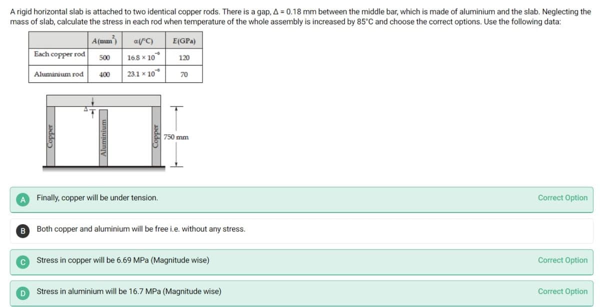 A rigid horizontal slab is attached to two identical copper rods. There is a gap, A = 0.18 mm between the middle bar, which is made of aluminium and the slab. Neglecting the
mass of slab, calculate the stress in each rod when temperature of the whole assembly is increased by 85°C and choose the correct options. Use the following data:
A(mm)
arC)
E(GPa)
Each copper rod
500
16.8 x 10
120
Aluminium rod
400
23.1 x 10
70
750 mm
A Finally, copper will be under tension.
Correct Option
B
Both copper and aluminium will be free i.e. without any stress.
Stress in copper will be 6.69 MPa (Magnitude wise)
Correct Option
Stress in aluminium will be 16.7 MPa (Magnitude wise)
Correct Option
Coppe
Aluminium
Coppe
