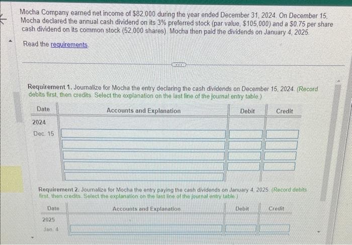 Mocha Company earned net income of $82,000 during the year ended December 31, 2024. On December 15,
Mocha declared the annual cash dividend on its 3% preferred stock (par value, $105,000) and a $0.75 per share
cash dividend on its common stock (52,000 shares). Mocha then paid the dividends on January 4, 2025.
Read the requirements.
Requirement 1. Journalize for Mocha the entry declaring the cash dividends on December 15, 2024. (Record
debits first, then credits. Select the explanation on the last line of the journal entry table.)
Accounts and Explanation
Date
2024
Dec 15
Debit
2025
Jan, 4
Requirement 2: Journalize for Mocha the entry paying the cash dividends on January 4, 2025. (Record debits
first, then credits Select the explanation on the last line of the journal entry table)
Date
Accounts and Explanation
Credit
Debit
Credit