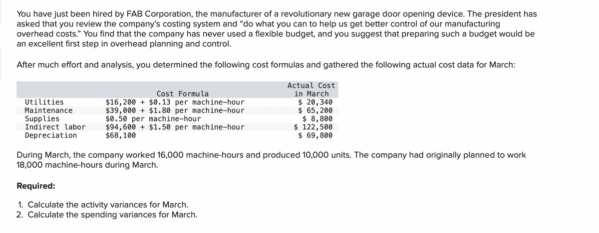 You have just been hired by FAB Corporation, the manufacturer of a revolutionary new garage door opening device. The president has
asked that you review the company's costing system and "do what you can to help us get better control of our manufacturing
overhead costs." You find that the company has never used a flexible budget, and you suggest that preparing such a budget would be
an excellent first step in overhead planning and control.
After much effort and analysis, you determined the following cost formulas and gathered the following actual cost data for March:
Utilities
Maintenance
Supplies
Indirect labor
Depreciation
Cost Formula
$16,200 + $0.13 per machine-hour
$39,000+ $1.80 per machine-hour
$0.50 per machine-hour
$94,600+ $1.50 per machine-hour
$68,100
Actual Cost
in March
$ 20,340
$ 65,200
$ 8,800
$ 122,500
$ 69,800
During March, the company worked 16,000 machine-hours and produced 10,000 units. The company had originally planned to work
18,000 machine-hours during March.
Required:
1. Calculate the activity variances for March.
2. Calculate the spending variances for March.