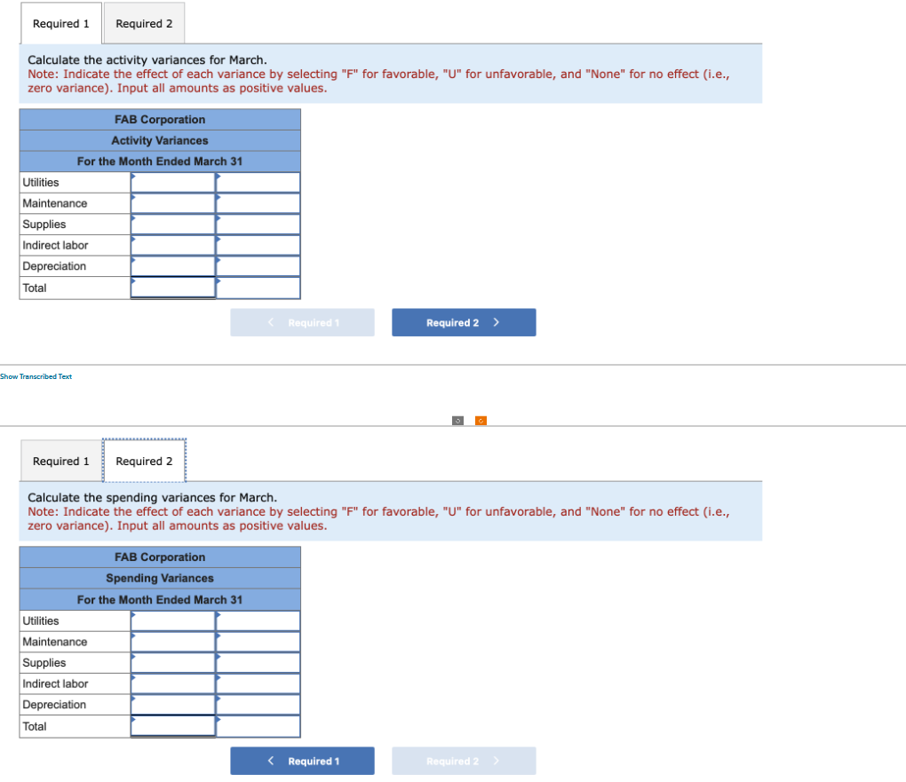 Required 1 Required 2
Calculate the activity variances for March.
Note: Indicate the effect of each variance by selecting "F" for favorable, "U" for unfavorable, and "None" for no effect (i.e.,
zero variance). Input all amounts as positive values.
Utilities
Maintenance
Supplies
Indirect labor
Depreciation
Total
FAB Corporation
Activity Variances
For the Month Ended March 31
Show Transcribed Text
Required 1 Required 2
FAB Corporation
Spending Variances
For the Month Ended March 31
< Required 1
Calculate the spending variances for March.
Note: Indicate the effect of each variance by selecting "F" for favorable, "U" for unfavorable, and "None" for no effect (i.e.,
zero variance). Input all amounts as positive values.
Utilities
Maintenance
Supplies
Indirect labor
Depreciation
Total
Required 2 >
< Required 1
Required 2 >