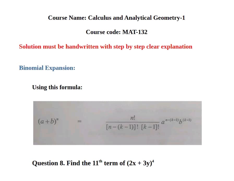 Course Name: Calculus and Analytical Geometry-1
Course code: MAT-132
Solution must be handwritten with step by step clear explanation
Binomial Expansion:
Using this formula:
n!
(a+b)"
a"-(k-1)(k-1)
[n-(k-1)]! [k-1]!
Question 8. Find the 11th term of (2x + 3y)4