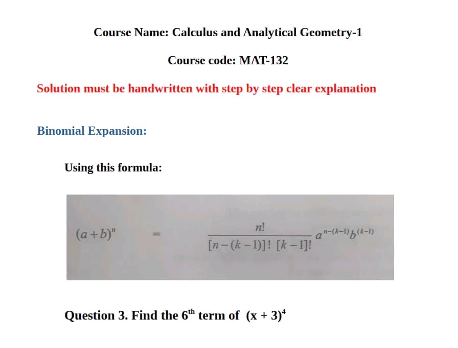 Course Name: Calculus and Analytical Geometry-1
Course code: MAT-132
Solution must be handwritten with step by step clear explanation
Binomial Expansion:
Using this formula:
(a+b)"
n!
an-(k-1)b(k-1)
[n-(k-1)]! [k-1]!
Question 3. Find the 6th term of (x+3)4