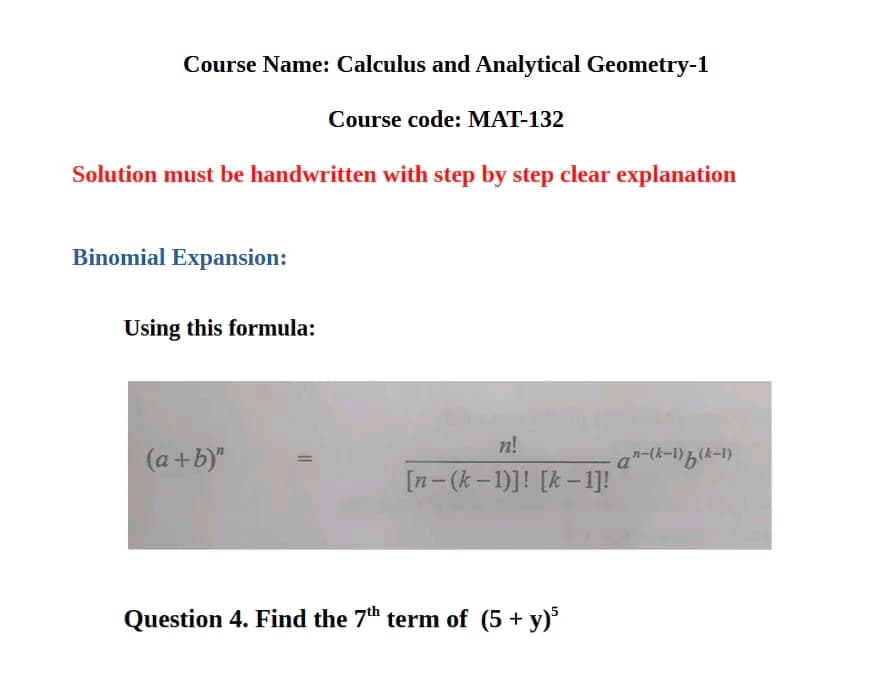 Course Name: Calculus and Analytical Geometry-1
Course code: MAT-132
Solution must be handwritten with step by step clear explanation
Binomial Expansion:
Using this formula:
n!
(a+b)"
a"-(k-1)b(k-1)
[n-(k-1)]! [k-1]!
Question 4. Find the 7th term of (5+ y)5