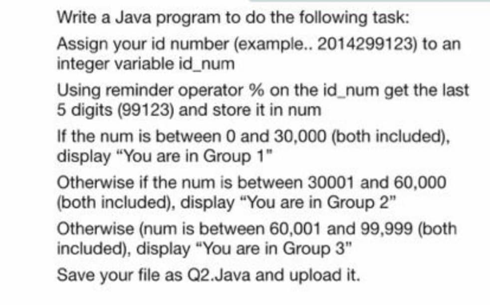 Write a Java program to do the following task:
Assign your id number (example.. 2014299123) to an
integer variable id_num
Using reminder operator % on the id_num get the last
5 digits (99123) and store it in num
If the num is between 0 and 30,000 (both included),
display "You are in Group 1"
Otherwise if the num is between 30001 and 60,000
(both included), display "You are in Group 2"
Otherwise (num is between 60,001 and 99,999 (both
included), display "You are in Group 3"
Save your file as Q2.Java and upload it.
