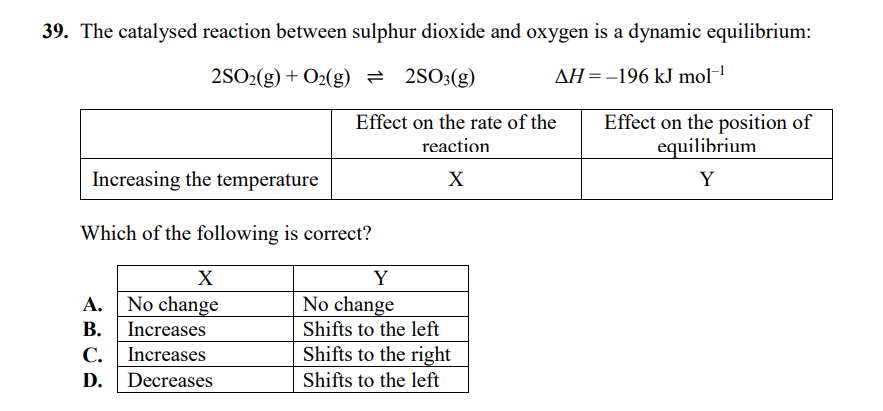 39. The catalysed reaction between sulphur dioxide and oxygen is a dynamic equilibrium:
2SO2(g) + O2(g) = 2SO3(g)
AH =-196 kJ mol-1
Effect on the position of
equilibrium
Effect on the rate of the
reaction
Increasing the temperature
X
Y
Which of the following is correct?
X
Y
A. No change
B. Increases
No change
Shifts to the left
С.
Increases
Shifts to the right
D. Decreases
Shifts to the left
