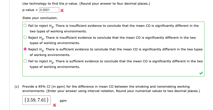 Use technology to find the p-value. (Round your answer to four decimal places.)
p-value = 0.0001
X
State your conclusion.
Fail to reject Ho. There is insufficient evidence to conclude that the mean CO is significantly different in the
two types of working environments.
Reject Ho. There is insufficient evidence to conclude that the mean CO is significantly different in the two
types of working environments.
Reject Ho. There is sufficient evidence to conclude that the mean CO is significantly different in the two types
of working environments.
Fail to reject Ho. There is sufficient evidence to conclude that the mean CO is significantly different in the two
types of working environments.
(c) Provide a 95% CI (in ppm) for the difference in mean CO between the smoking and nonsmoking working
environments. (Enter your answer using interval notation. Round your numerical values to two decimal places.)
(2.59, 7.61) ppm
X